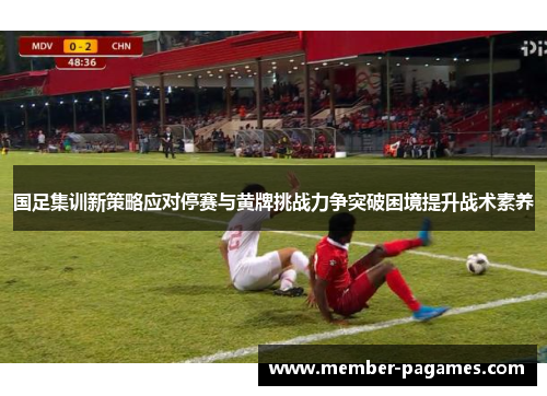 国足集训新策略应对停赛与黄牌挑战力争突破困境提升战术素养