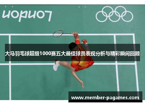 大马羽毛球超级1000赛五大最佳球员表现分析与精彩瞬间回顾