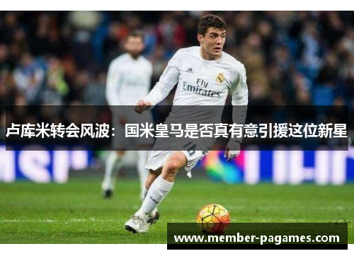卢库米转会风波：国米皇马是否真有意引援这位新星