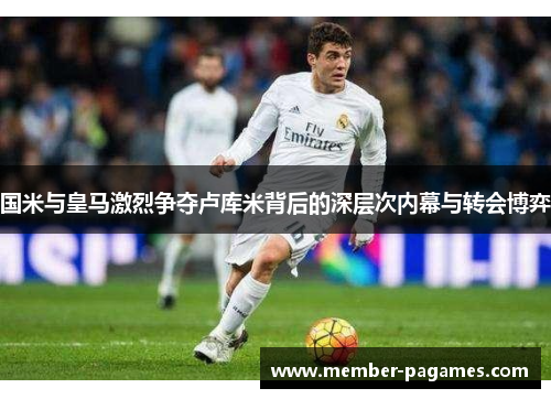 国米与皇马激烈争夺卢库米背后的深层次内幕与转会博弈 国米与皇马激烈争夺卢库米背后的深层次内幕与转会博弈
