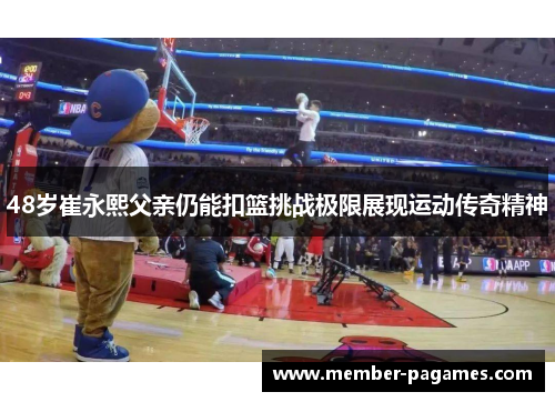 48岁崔永熙父亲仍能扣篮挑战极限展现运动传奇精神 48岁崔永熙父亲仍能扣篮挑战极限展现运动传奇精神