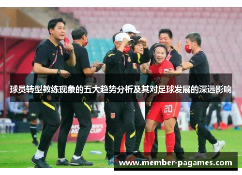球员转型教练现象的五大趋势分析及其对足球发展的深远影响 球员转型教练现象的五大趋势分析及其对足球发展的深远影响