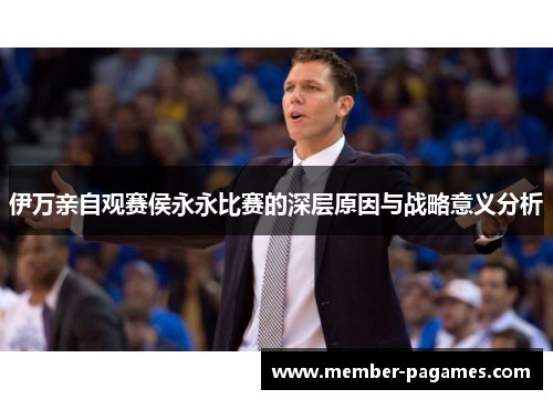 伊万亲自观赛侯永永比赛的深层原因与战略意义分析 伊万亲自观赛侯永永比赛的深层原因与战略意义分析