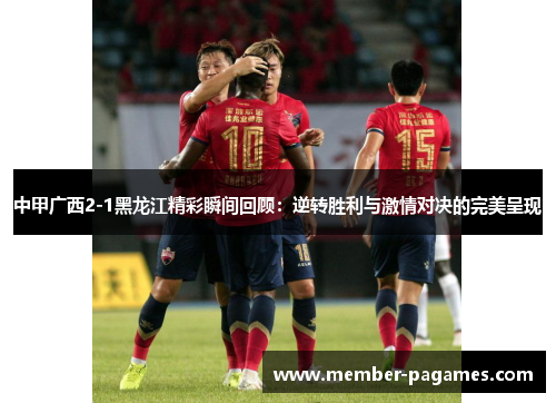 中甲广西2-1黑龙江精彩瞬间回顾：逆转胜利与激情对决的完美呈现