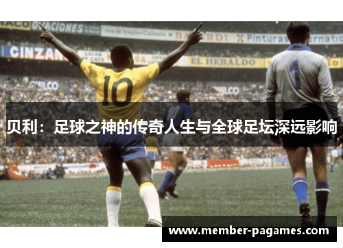 贝利:足球之神的传奇人生与全球足坛深远影响 贝利:足球之神的传奇人生与全球足坛深远影响