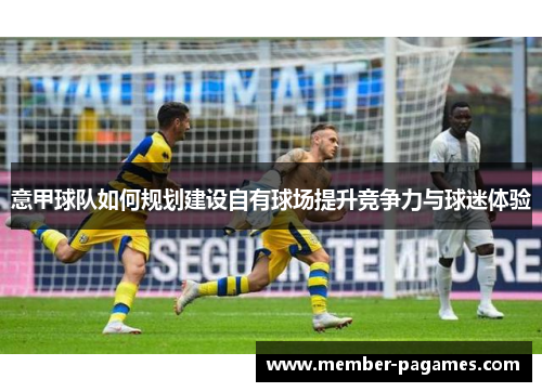 意甲球队如何规划建设自有球场提升竞争力与球迷体验