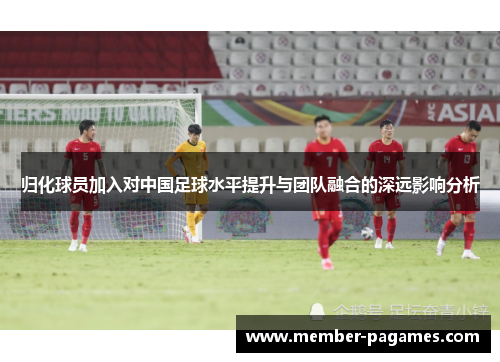 归化球员加入对中国足球水平提升与团队融合的深远影响分析 归化球员加入对中国足球水平提升与团队融合的深远影响分析