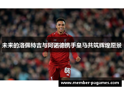 未来的洛佩特吉与阿诺德携手皇马共筑辉煌愿景 未来的洛佩特吉与阿诺德携手皇马共筑辉煌愿景