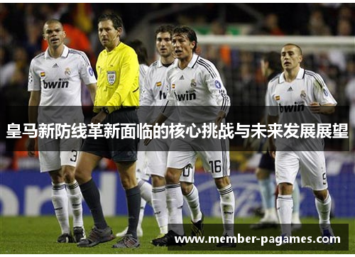 皇马新防线革新面临的核心挑战与未来发展展望 皇马新防线革新面临的核心挑战与未来发展展望