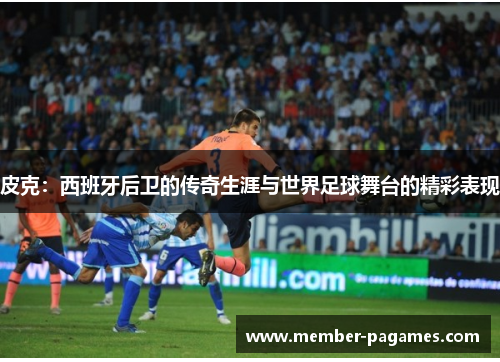 皮克:西班牙后卫的传奇生涯与世界足球舞台的精彩表现 皮克:西班牙后卫的传奇生涯与世界足球舞台的精彩表现
