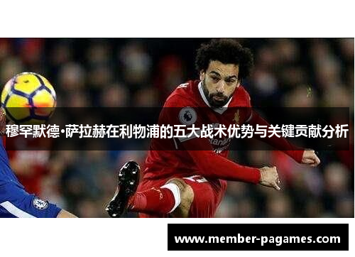 穆罕默德·萨拉赫在利物浦的五大战术优势与关键贡献分析