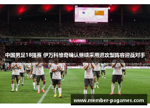 中国男足18强赛 伊万科维奇确认继续采用进攻型阵容迎战对手