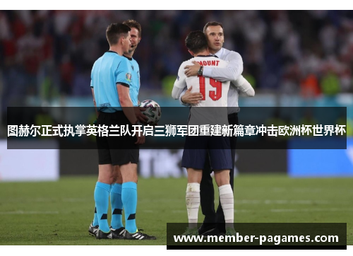 图赫尔正式执掌英格兰队开启三狮军团重建新篇章冲击欧洲杯世界杯